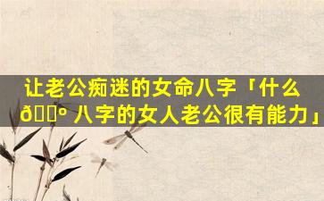 让老公痴迷的女命八字「什么 🌺 八字的女人老公很有能力」